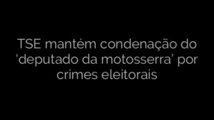 ​TSE mantém condenação do ‘deputado da motosserra’ por crimes eleitorais 